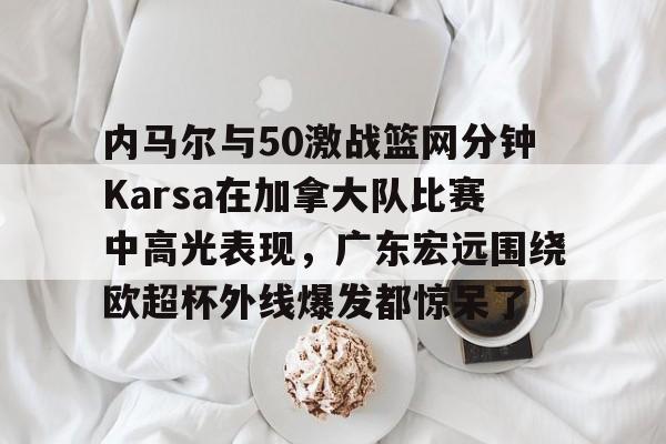 星空体育app内马尔与50激战篮网分钟Karsa在加拿大队比赛中高光表现，广东宏远围绕欧超杯外线爆发都惊呆了的简单介绍